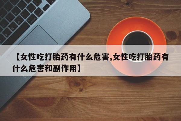 药流药在线购买【女性吃打胎药有什么危害,女性吃打胎药有什么危害和副作用】