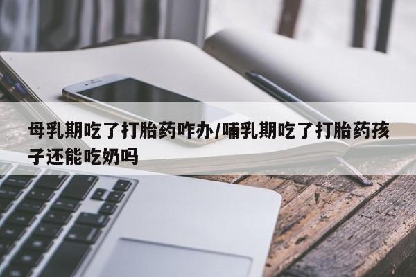 药流药在线购买母乳期吃了打胎药咋办/哺乳期吃了打胎药孩子还能吃奶吗