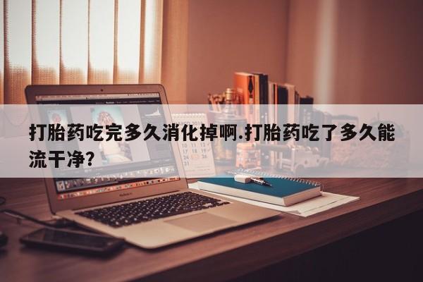 药流药在线购买打胎药吃完多久消化掉啊.打胎药吃了多久能流干净?