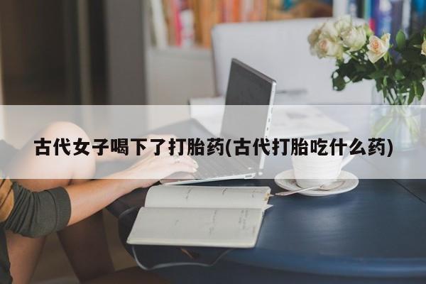 药流药在线购买古代女子喝下了打胎药(古代打胎吃什么药)