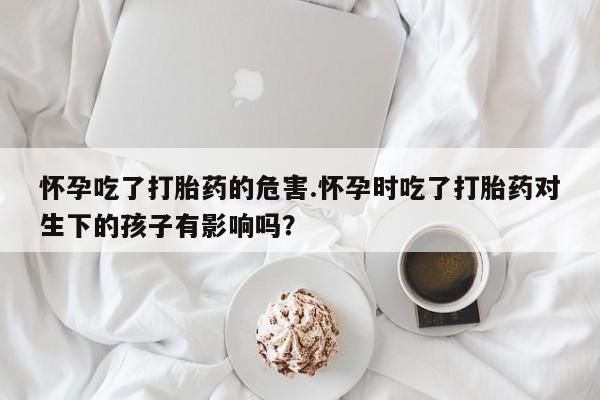 药流药在线购买怀孕吃了打胎药的危害.怀孕时吃了打胎药对生下的孩子有影响吗？