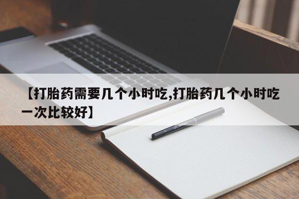 药流药在线购买【打胎药需要几个小时吃,打胎药几个小时吃一次比较好】