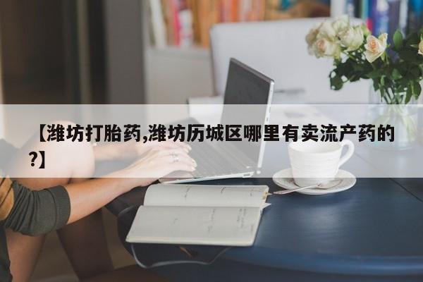 药流药在线购买【潍坊打胎药,潍坊历城区哪里有卖流产药的?】