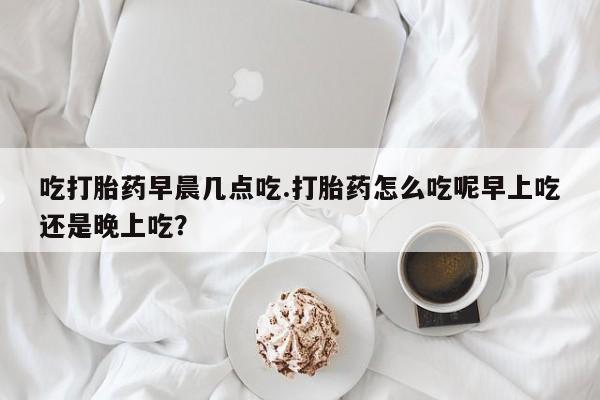 药流药在线购买吃打胎药早晨几点吃.打胎药怎么吃呢早上吃还是晚上吃？