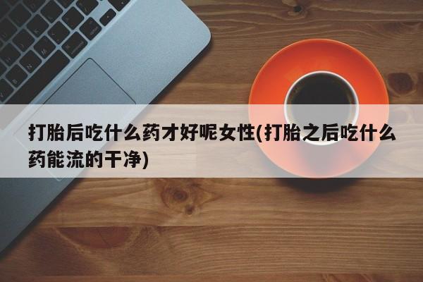 药流药在线购买打胎后吃什么药才好呢女性(打胎之后吃什么药能流的干净)