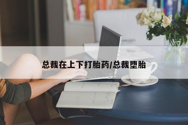 药流药在线购买总裁在上下打胎药/总裁堕胎