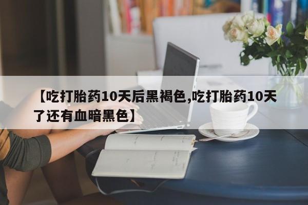 药流药在线购买【吃打胎药10天后黑褐色,吃打胎药10天了还有血暗黑色】
