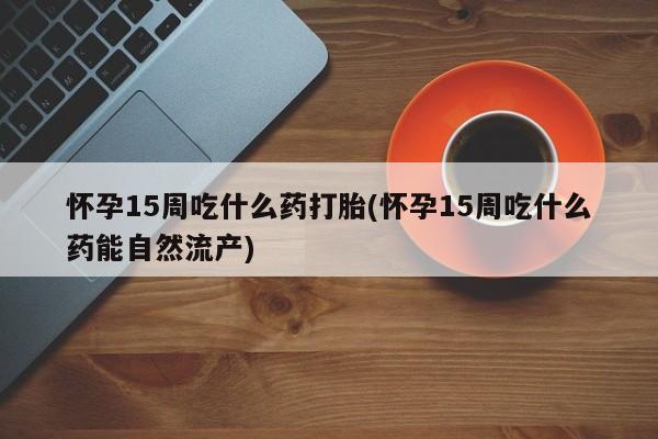 药流药在线购买怀孕15周吃什么药打胎(怀孕15周吃什么药能自然流产)