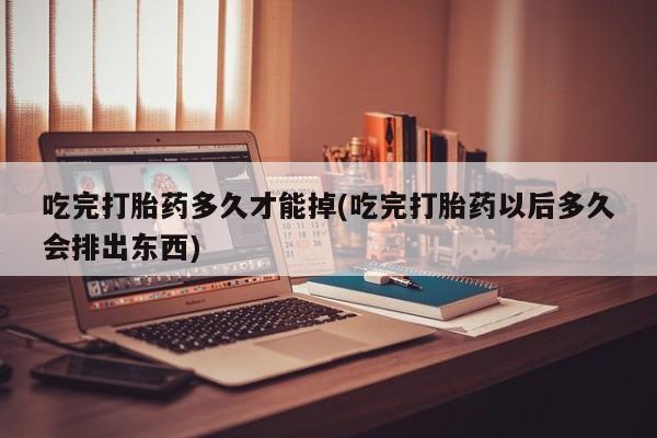 药流药在线购买吃完打胎药多久才能掉(吃完打胎药以后多久会排出东西)