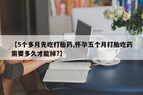药流药在线购买【5个多月先吃打胎药,怀孕五个月打胎吃药需要多久才能掉?】