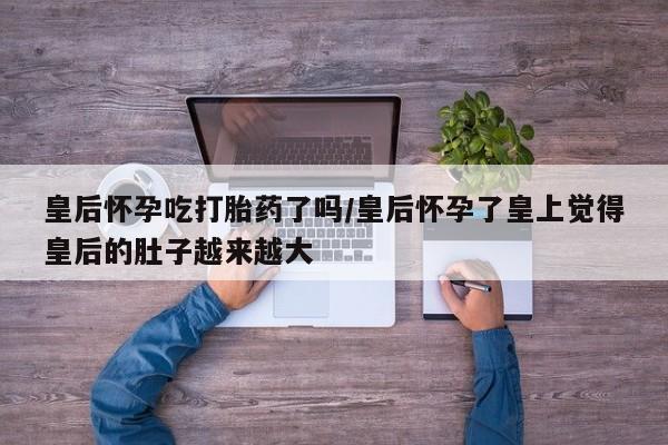 药流药在线购买皇后怀孕吃打胎药了吗/皇后怀孕了皇上觉得皇后的肚子越来越大