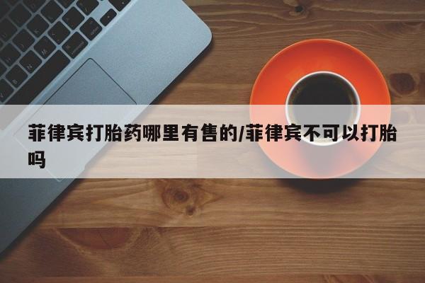 药流药在线购买菲律宾打胎药哪里有售的/菲律宾不可以打胎吗
