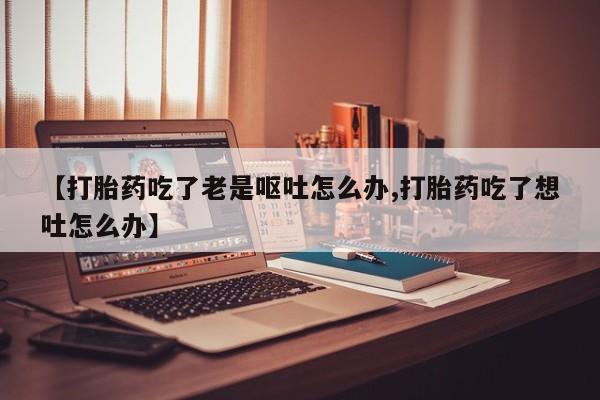 药流药在线购买【打胎药吃了老是呕吐怎么办,打胎药吃了想吐怎么办】