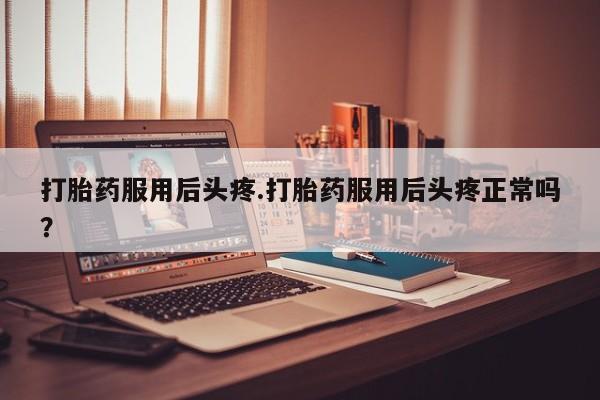 药流药在线购买打胎药服用后头疼.打胎药服用后头疼正常吗？
