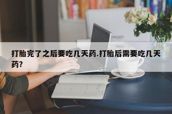 药流药在线购买打胎完了之后要吃几天药.打胎后需要吃几天药？