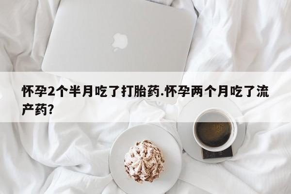 药流药在线购买怀孕2个半月吃了打胎药.怀孕两个月吃了流产药？