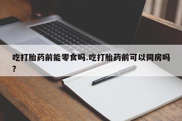 药流药在线购买吃打胎药前能零食吗.吃打胎药前可以同房吗？