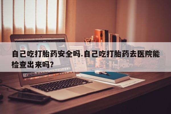 药流药在线购买自己吃打胎药安全吗.自己吃打胎药去医院能检查出来吗？