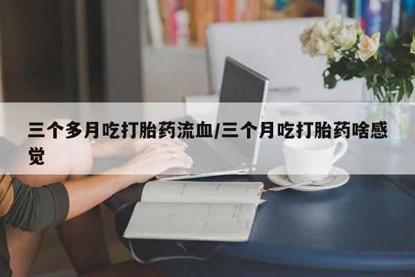 药流药在线购买三个多月吃打胎药流血/三个月吃打胎药啥感觉