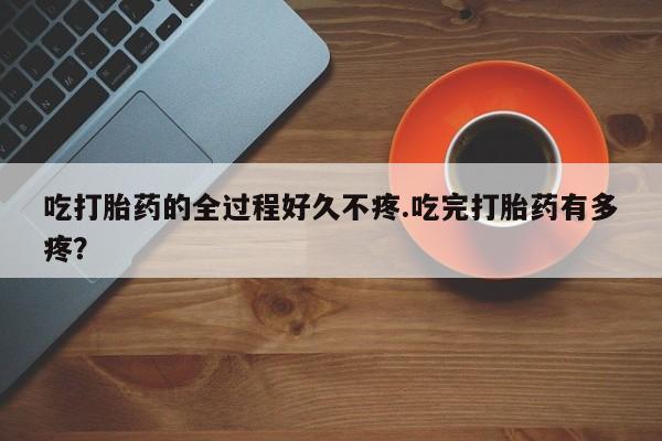 药流药在线购买吃打胎药的全过程好久不疼.吃完打胎药有多疼？