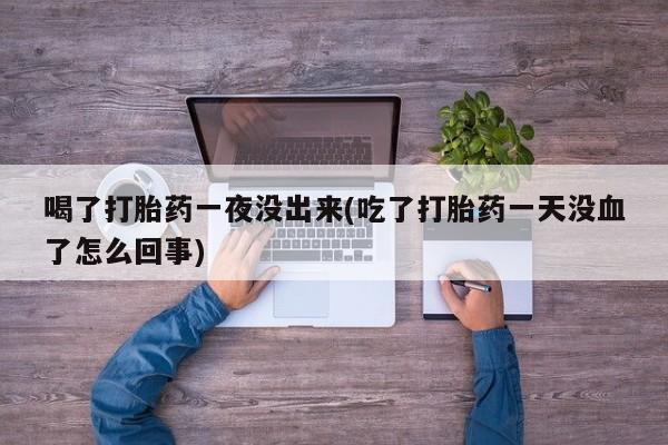 药流药在线购买喝了打胎药一夜没出来(吃了打胎药一天没血了怎么回事)