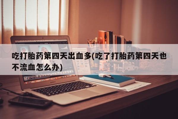 药流药在线购买吃打胎药第四天出血多(吃了打胎药第四天也不流血怎么办)