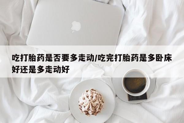 药流药在线购买吃打胎药是否要多走动/吃完打胎药是多卧床好还是多走动好