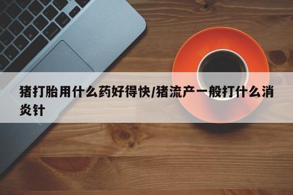 药流药在线购买猪打胎用什么药好得快/猪流产一般打什么消炎针