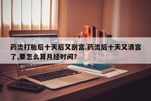 药流药在线购买药流打胎后十天后又刮宫.药流后十天又清宫了,要怎么算月经时间？