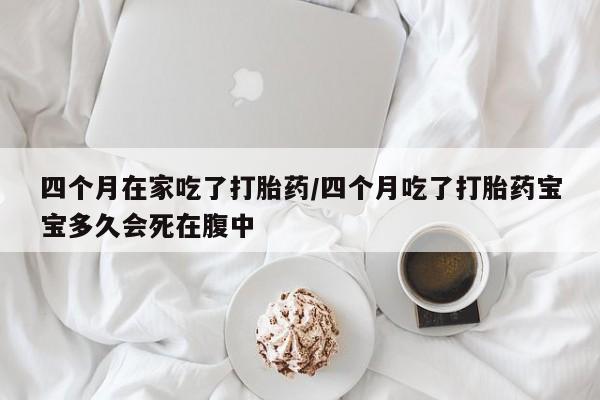 药流药在线购买四个月在家吃了打胎药/四个月吃了打胎药宝宝多久会死在腹中