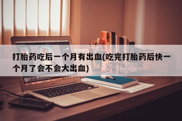 药流药在线购买打胎药吃后一个月有出血(吃完打胎药后快一个月了会不会大出血)