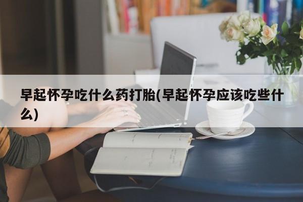 药流药在线购买早起怀孕吃什么药打胎(早起怀孕应该吃些什么)