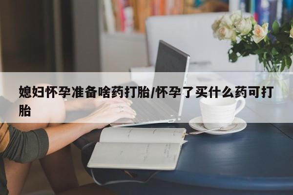 药流药在线购买媳妇怀孕准备啥药打胎/怀孕了买什么药可打胎