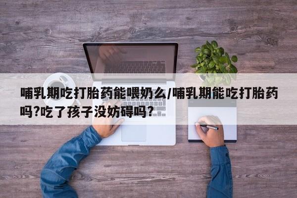 药流药在线购买哺乳期吃打胎药能喂奶么/哺乳期能吃打胎药吗?吃了孩子没妨碍吗?