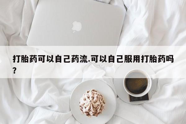 药流药在线购买打胎药可以自己药流.可以自己服用打胎药吗？