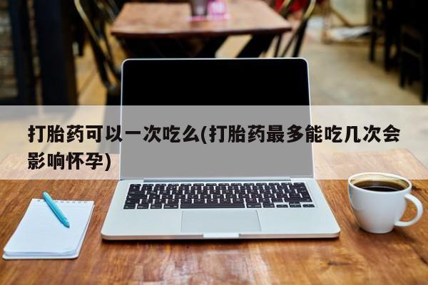 药流药在线购买打胎药可以一次吃么(打胎药最多能吃几次会影响怀孕)