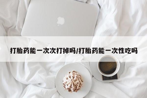 药流药在线购买打胎药能一次次打掉吗/打胎药能一次性吃吗