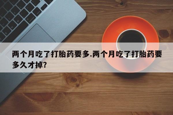 药流药在线购买两个月吃了打胎药要多.两个月吃了打胎药要多久才掉？
