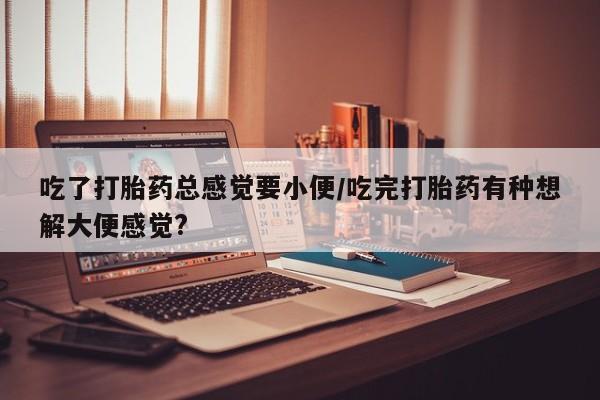 药流药在线购买吃了打胎药总感觉要小便/吃完打胎药有种想解大便感觉?