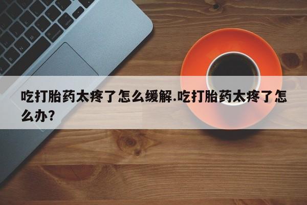 药流药在线购买吃打胎药太疼了怎么缓解.吃打胎药太疼了怎么办？