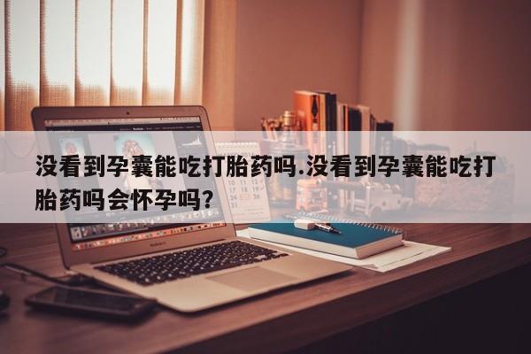 药流药在线购买没看到孕囊能吃打胎药吗.没看到孕囊能吃打胎药吗会怀孕吗？