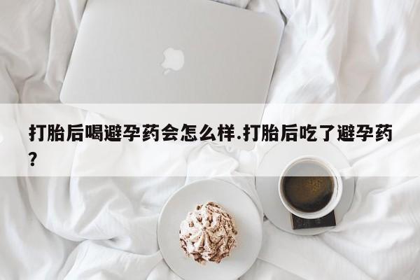 药流药在线购买打胎后喝避孕药会怎么样.打胎后吃了避孕药？