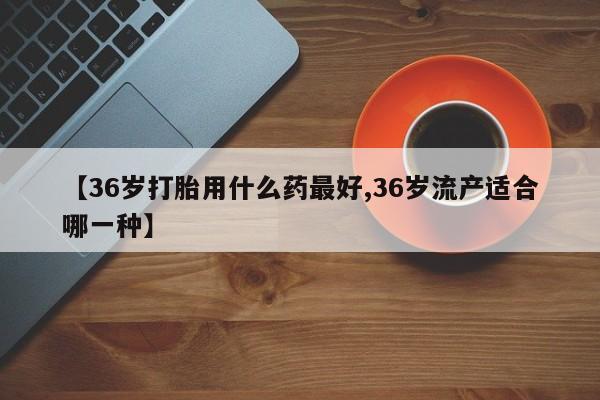 药流药在线购买【36岁打胎用什么药最好,36岁流产适合哪一种】