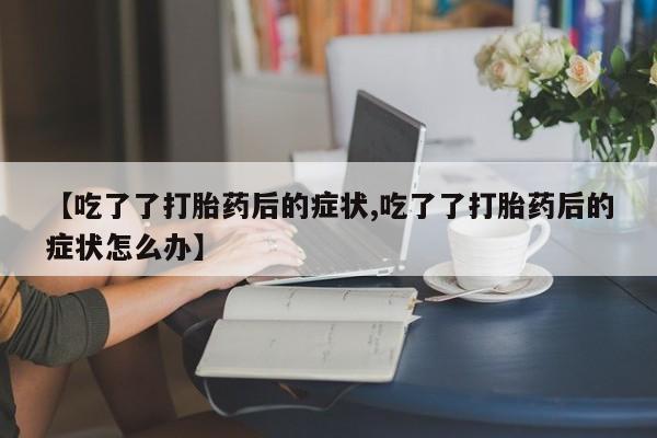 药流药在线购买【吃了了打胎药后的症状,吃了了打胎药后的症状怎么办】