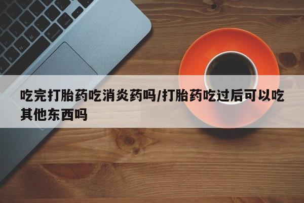 药流药在线购买吃完打胎药吃消炎药吗/打胎药吃过后可以吃其他东西吗