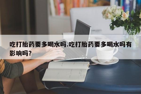 药流药在线购买吃打胎药要多喝水吗.吃打胎药要多喝水吗有影响吗？